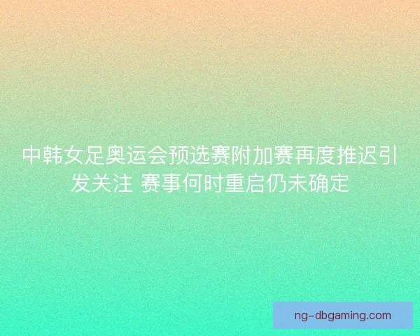 中韩女足奥运会预选赛附加赛再度推迟引发关注 赛事何时重启仍未确定
