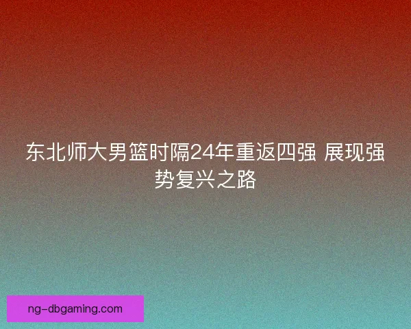 东北师大男篮时隔24年重返四强 展现强势复兴之路